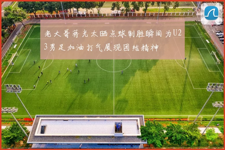 老大哥蒋光太晒点球制胜瞬间为U23男足加油打气展现团结精神