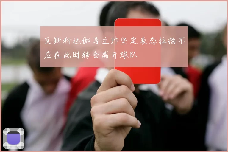 瓦斯科达伽马主帅坚定表态拉扬不应在此时转会离开球队