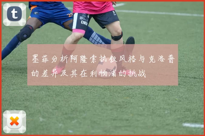 墨菲分析阿隆索执教风格与克洛普的差异及其在利物浦的挑战