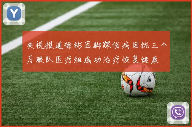 央视报道徐彬因脚踝伤病困扰三个月狼队医疗组成功治疗恢复健康
