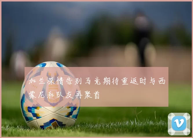 加兰深情告别马竞期待重返时与西蒙尼和队友再聚首